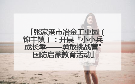 张家港市冶金工业园（锦丰镇）：开展“小小兵成长季——勇敢挑战营”国防启蒙教育活动