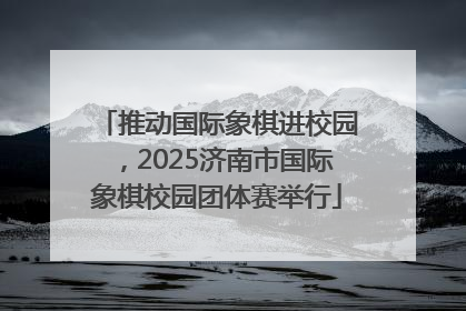推动国际象棋进校园，2025济南市国际象棋校园团体赛举行