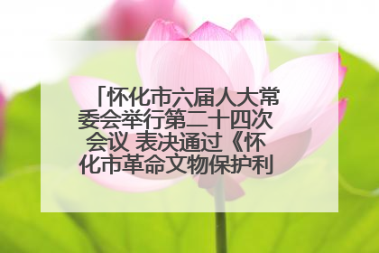 怀化市六届人大常委会举行第二十四次会议 表决通过《怀化市革命文物保护利用若干规定》