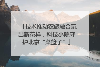 技术推动农旅融合玩出新花样，科技小院守护北京“菜篮子”