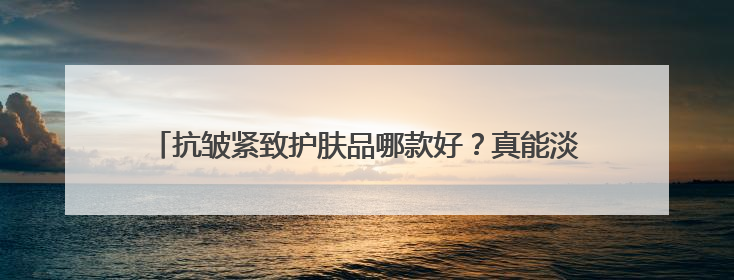 抗皱紧致护肤品哪款好？真能淡纹的抗皱护肤品推荐，亲身实测