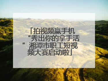 拍视频赢手机 “秀出你的拿手活”湘潭市职工短视频大赛启动啦