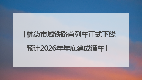 杭德市域铁路首列车正式下线 预计2026年年底建成通车