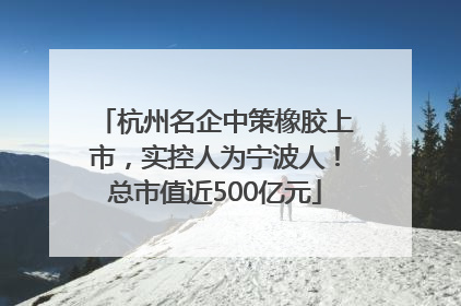 杭州名企中策橡胶上市，实控人为宁波人！总市值近500亿元