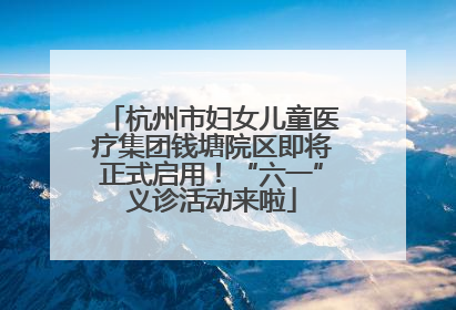 杭州市妇女儿童医疗集团钱塘院区即将正式启用！“六一”义诊活动来啦