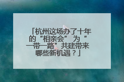 杭州这场办了十年的“相亲会” 为“一带一路”共建带来哪些新机遇？