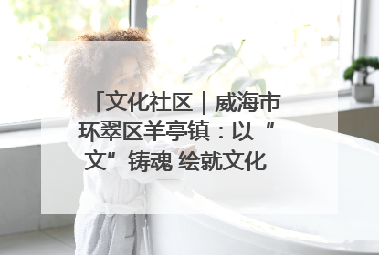 文化社区｜威海市环翠区羊亭镇：以“文”铸魂 绘就文化社区新画卷