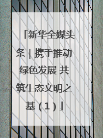 新华全媒头条｜携手推动绿色发展 共筑生态文明之基（1）