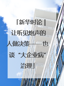 新华时论 | 让听见炮声的人做决策——也谈“大企业病”治理