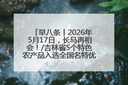 早八条丨2026年5月17日，长马再相会！/吉林省5个特色农产品入选全国名特优新农产品名录