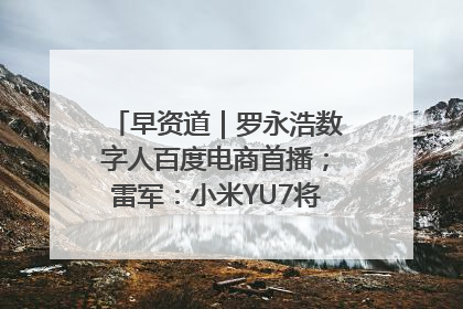 早资道｜罗永浩数字人百度电商首播；雷军：小米YU7将于6月底发布