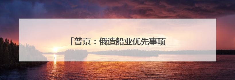 普京：俄造船业优先事项是扩充破冰船和冰级船
