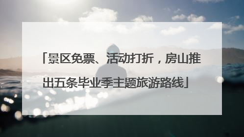 景区免票、活动打折，房山推出五条毕业季主题旅游路线