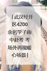 武汉经开区4200余名学子雨中赴考 考场外再现暖心场景