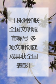 株洲蝉联全国文明城市称号 多项文明创建成果获全国表彰