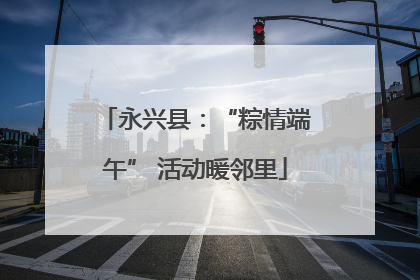 永兴县：“粽情端午” 活动暖邻里