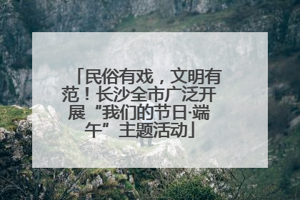 民俗有戏，文明有范！长沙全市广泛开展“我们的节日·端午”主题活动