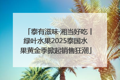 泰有滋味·湘当好吃丨绿叶水果2025泰国水果黄金季掀起销售狂潮