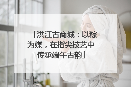 洪江古商城：以粽为媒，在指尖技艺中传承端午古韵