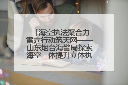 海空执法聚合力 雷霆行动筑天网——山东烟台海警局探索海空一体提升立体执法效能纪实