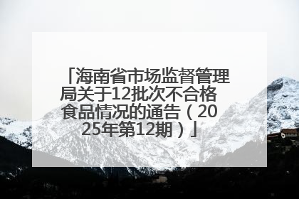 海南省市场监督管理局关于12批次不合格食品情况的通告（2025年第12期）