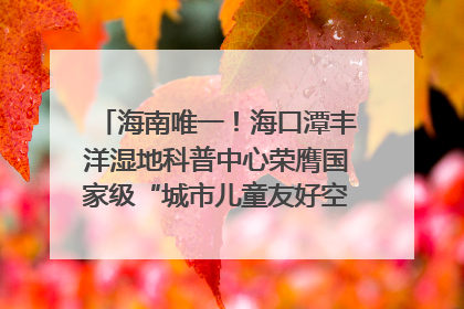 海南唯一！海口潭丰洋湿地科普中心荣膺国家级“城市儿童友好空间建设园区”称号
