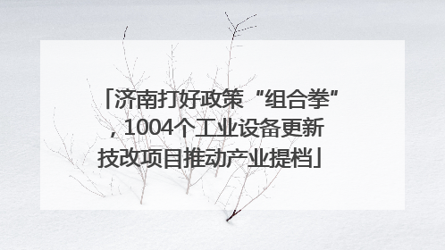 济南打好政策“组合拳”，1004个工业设备更新技改项目推动产业提档
