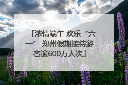 浓情端午 欢乐“六一” 郑州假期接待游客逾600万人次