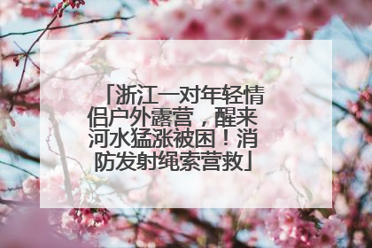 浙江一对年轻情侣户外露营，醒来河水猛涨被困！消防发射绳索营救