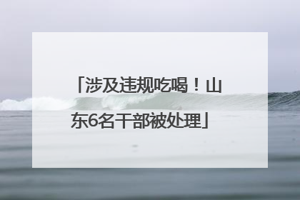 涉及违规吃喝！山东6名干部被处理