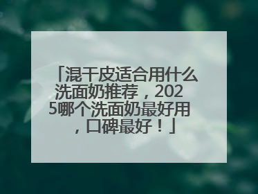 混干皮适合用什么洗面奶推荐，2025哪个洗面奶最好用，口碑最好！