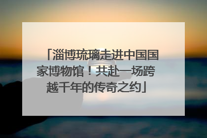 淄博琉璃走进中国国家博物馆！共赴一场跨越千年的传奇之约
