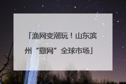 渔网变潮玩！山东滨州“撒网”全球市场