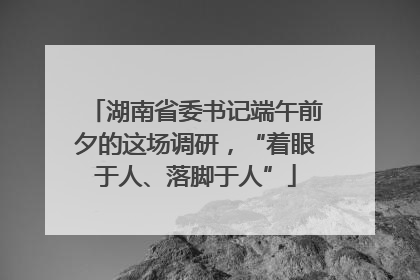 湖南省委书记端午前夕的这场调研，“着眼于人、落脚于人”