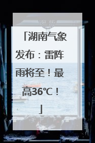湖南气象发布：雷阵雨将至！最高36℃！