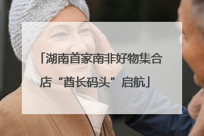 湖南首家南非好物集合店“酋长码头”启航