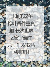 湘见端午丨粽叶香伴童真趣 长沙世界之窗“端午·六一”双节活动将启