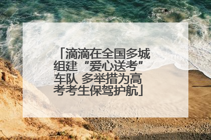 滴滴在全国多城组建“爱心送考”车队 多举措为高考考生保驾护航