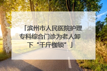 滨州市人民医院护理专科综合门诊为老人卸下“千斤枷锁”