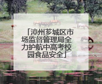 漳州芗城区市场监督管理局全力护航中高考校园食品安全