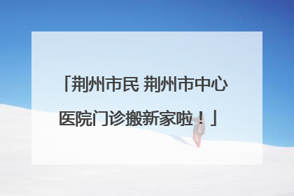 荆州市民 荆州市中心医院门诊搬新家啦！