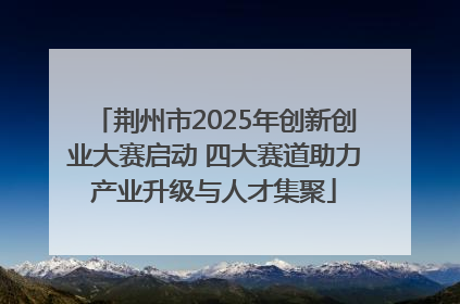 荆州市2025年创新创业大赛启动 四大赛道助力产业升级与人才集聚