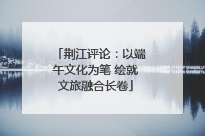 荆江评论：以端午文化为笔 绘就文旅融合长卷