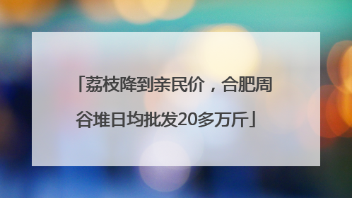 荔枝降到亲民价，合肥周谷堆日均批发20多万斤