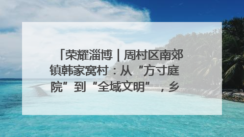 荣耀淄博｜周村区南郊镇韩家窝村：从“方寸庭院”到“全域文明”，乡村振兴的“美学革命”