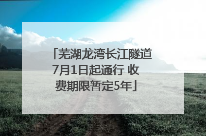 芜湖龙湾长江隧道7月1日起通行 收费期限暂定5年