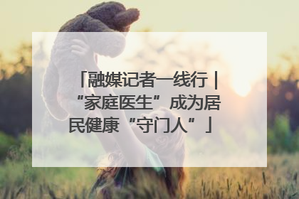 融媒记者一线行｜“家庭医生”成为居民健康“守门人”