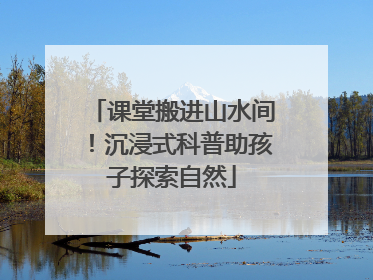 课堂搬进山水间！沉浸式科普助孩子探索自然