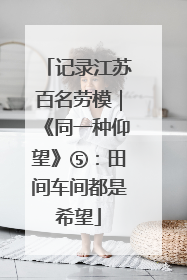 记录江苏百名劳模｜《同一种仰望》⑤：田间车间都是希望