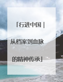 行进中国｜从档案到血脉的精神传承